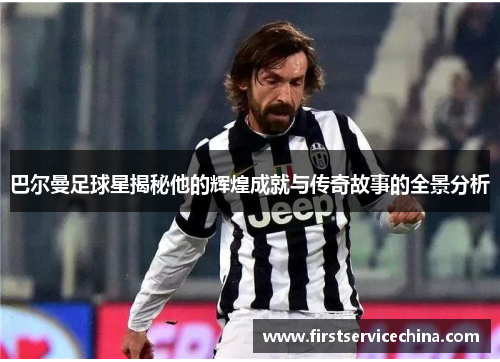 巴尔曼足球星揭秘他的辉煌成就与传奇故事的全景分析