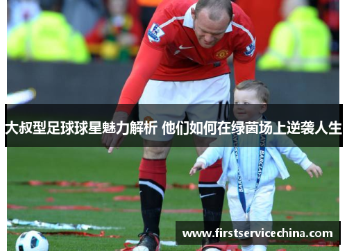 大叔型足球球星魅力解析 他们如何在绿茵场上逆袭人生