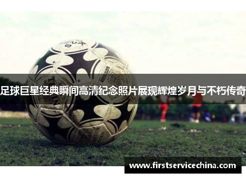 足球巨星经典瞬间高清纪念照片展现辉煌岁月与不朽传奇