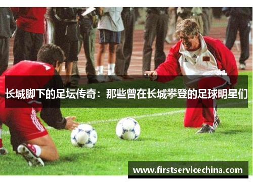长城脚下的足坛传奇：那些曾在长城攀登的足球明星们